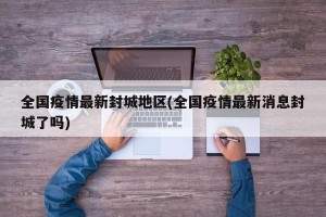 全国疫情最新封城地区(全国疫情最新消息封城了吗)
