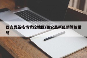 西安最新疫情管控地区/西安最新疫情管控措施