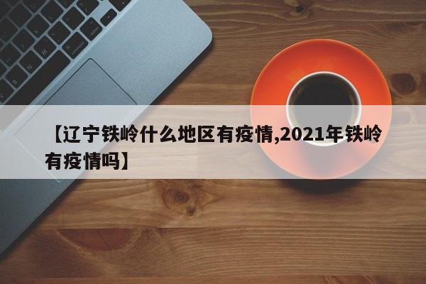 【辽宁铁岭什么地区有疫情,2021年铁岭有疫情吗】